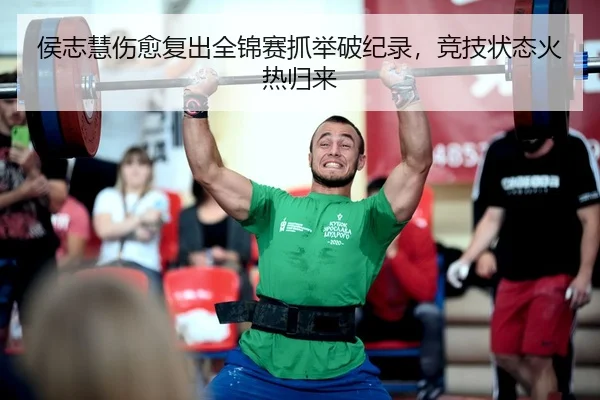 侯志慧伤愈复出全锦赛抓举破纪录，竞技状态火热归来