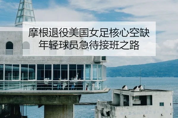 摩根退役美国女足核心空缺 年轻球员急待接班之路