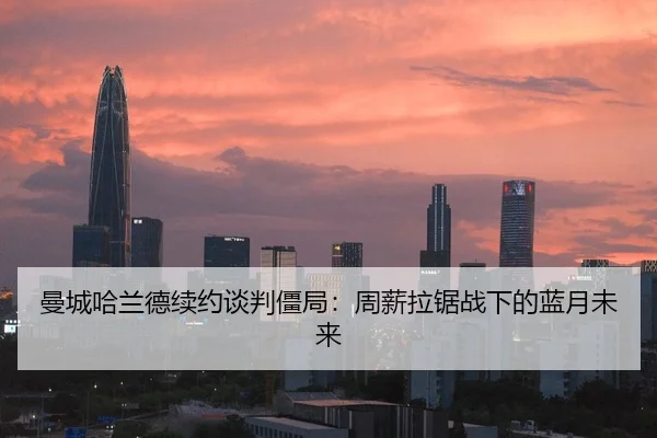 曼城哈兰德续约谈判僵局：周薪拉锯战下的蓝月未来