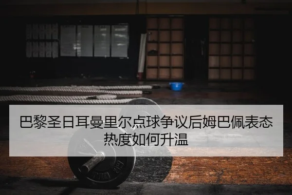 巴黎圣日耳曼里尔点球争议后姆巴佩表态热度如何升温